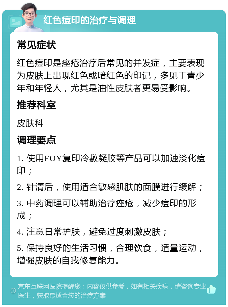 红色痘印的治疗与调理 常见症状 红色痘印是痤疮治疗后常见的并发症，主要表现为皮肤上出现红色或暗红色的印记，多见于青少年和年轻人，尤其是油性皮肤者更易受影响。 推荐科室 皮肤科 调理要点 1. 使用FOY复印冷敷凝胶等产品可以加速淡化痘印； 2. 针清后，使用适合敏感肌肤的面膜进行缓解； 3. 中药调理可以辅助治疗痤疮，减少痘印的形成； 4. 注意日常护肤，避免过度刺激皮肤； 5. 保持良好的生活习惯，合理饮食，适量运动，增强皮肤的自我修复能力。