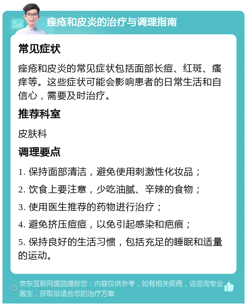 痤疮和皮炎的治疗与调理指南 常见症状 痤疮和皮炎的常见症状包括面部长痘、红斑、瘙痒等。这些症状可能会影响患者的日常生活和自信心，需要及时治疗。 推荐科室 皮肤科 调理要点 1. 保持面部清洁，避免使用刺激性化妆品； 2. 饮食上要注意，少吃油腻、辛辣的食物； 3. 使用医生推荐的药物进行治疗； 4. 避免挤压痘痘，以免引起感染和疤痕； 5. 保持良好的生活习惯，包括充足的睡眠和适量的运动。