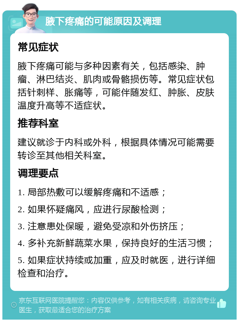 腋下疼痛的可能原因及调理 常见症状 腋下疼痛可能与多种因素有关，包括感染、肿瘤、淋巴结炎、肌肉或骨骼损伤等。常见症状包括针刺样、胀痛等，可能伴随发红、肿胀、皮肤温度升高等不适症状。 推荐科室 建议就诊于内科或外科，根据具体情况可能需要转诊至其他相关科室。 调理要点 1. 局部热敷可以缓解疼痛和不适感； 2. 如果怀疑痛风，应进行尿酸检测； 3. 注意患处保暖，避免受凉和外伤挤压； 4. 多补充新鲜蔬菜水果，保持良好的生活习惯； 5. 如果症状持续或加重，应及时就医，进行详细检查和治疗。