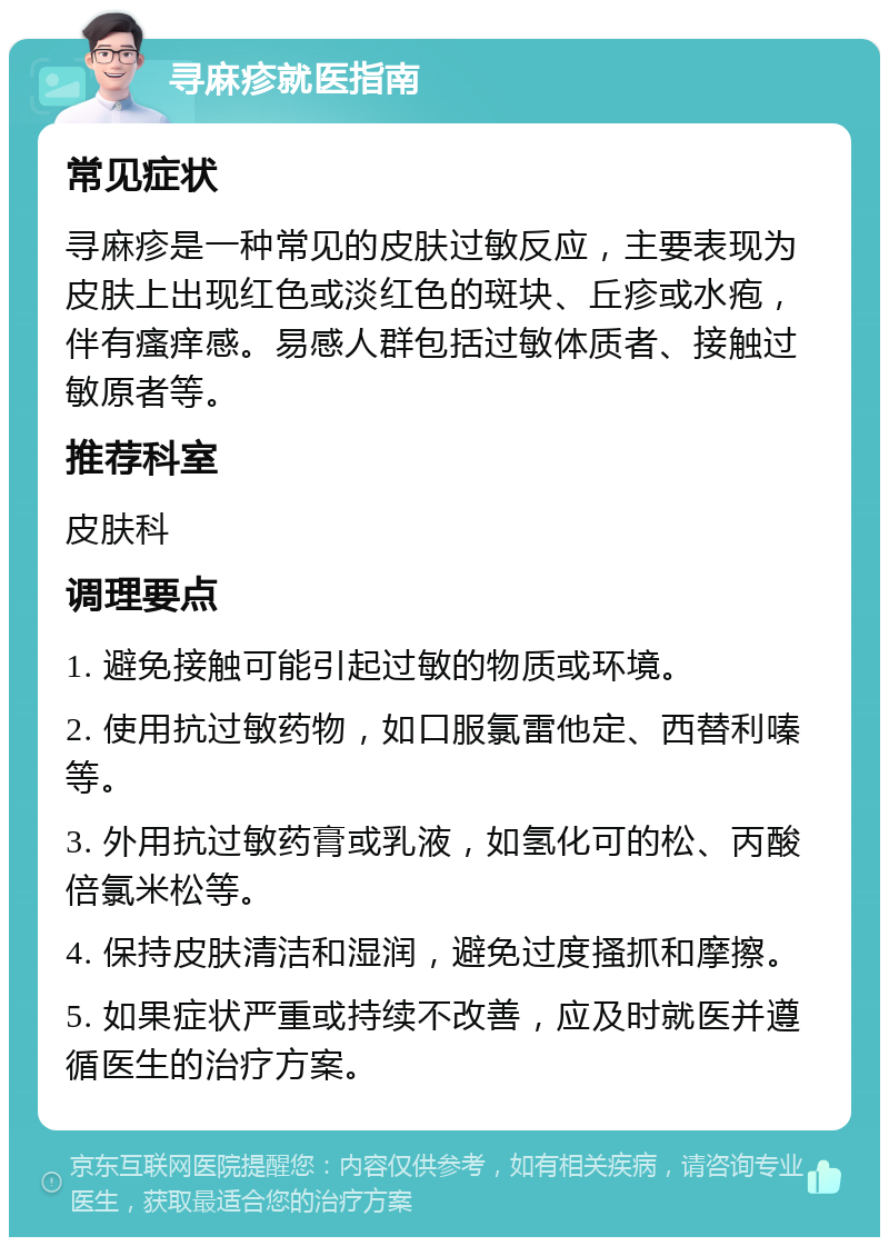 寻麻疹就医指南 常见症状 寻麻疹是一种常见的皮肤过敏反应，主要表现为皮肤上出现红色或淡红色的斑块、丘疹或水疱，伴有瘙痒感。易感人群包括过敏体质者、接触过敏原者等。 推荐科室 皮肤科 调理要点 1. 避免接触可能引起过敏的物质或环境。 2. 使用抗过敏药物，如口服氯雷他定、西替利嗪等。 3. 外用抗过敏药膏或乳液，如氢化可的松、丙酸倍氯米松等。 4. 保持皮肤清洁和湿润，避免过度搔抓和摩擦。 5. 如果症状严重或持续不改善，应及时就医并遵循医生的治疗方案。