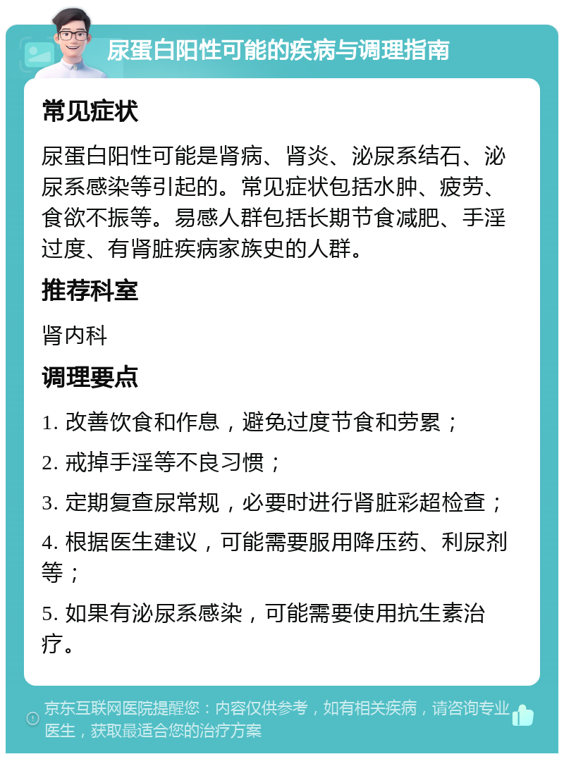 尿蛋白阳性可能的疾病与调理指南 常见症状 尿蛋白阳性可能是肾病、肾炎、泌尿系结石、泌尿系感染等引起的。常见症状包括水肿、疲劳、食欲不振等。易感人群包括长期节食减肥、手淫过度、有肾脏疾病家族史的人群。 推荐科室 肾内科 调理要点 1. 改善饮食和作息，避免过度节食和劳累； 2. 戒掉手淫等不良习惯； 3. 定期复查尿常规，必要时进行肾脏彩超检查； 4. 根据医生建议，可能需要服用降压药、利尿剂等； 5. 如果有泌尿系感染，可能需要使用抗生素治疗。