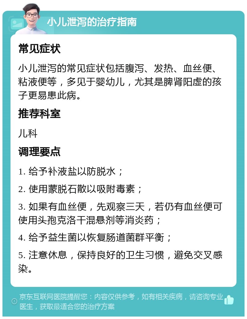 小儿泄泻的治疗指南 常见症状 小儿泄泻的常见症状包括腹泻、发热、血丝便、粘液便等，多见于婴幼儿，尤其是脾肾阳虚的孩子更易患此病。 推荐科室 儿科 调理要点 1. 给予补液盐以防脱水； 2. 使用蒙脱石散以吸附毒素； 3. 如果有血丝便，先观察三天，若仍有血丝便可使用头孢克洛干混悬剂等消炎药； 4. 给予益生菌以恢复肠道菌群平衡； 5. 注意休息，保持良好的卫生习惯，避免交叉感染。