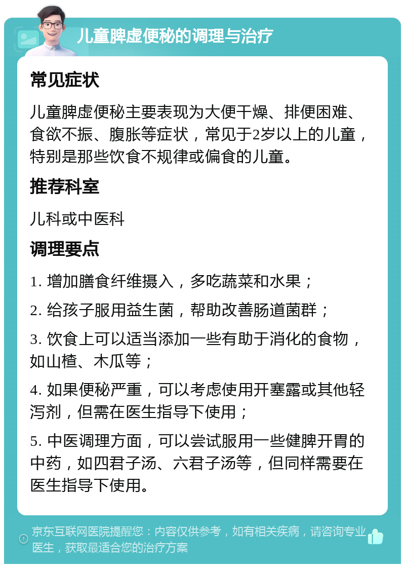 儿童脾虚便秘的调理与治疗 常见症状 儿童脾虚便秘主要表现为大便干燥、排便困难、食欲不振、腹胀等症状，常见于2岁以上的儿童，特别是那些饮食不规律或偏食的儿童。 推荐科室 儿科或中医科 调理要点 1. 增加膳食纤维摄入，多吃蔬菜和水果； 2. 给孩子服用益生菌，帮助改善肠道菌群； 3. 饮食上可以适当添加一些有助于消化的食物，如山楂、木瓜等； 4. 如果便秘严重，可以考虑使用开塞露或其他轻泻剂，但需在医生指导下使用； 5. 中医调理方面，可以尝试服用一些健脾开胃的中药，如四君子汤、六君子汤等，但同样需要在医生指导下使用。