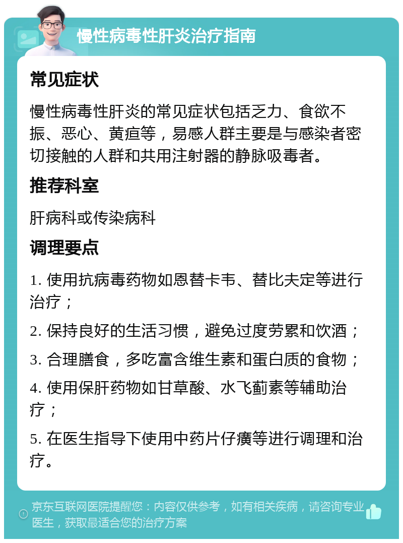 慢性病毒性肝炎治疗指南 常见症状 慢性病毒性肝炎的常见症状包括乏力、食欲不振、恶心、黄疸等，易感人群主要是与感染者密切接触的人群和共用注射器的静脉吸毒者。 推荐科室 肝病科或传染病科 调理要点 1. 使用抗病毒药物如恩替卡韦、替比夫定等进行治疗； 2. 保持良好的生活习惯，避免过度劳累和饮酒； 3. 合理膳食，多吃富含维生素和蛋白质的食物； 4. 使用保肝药物如甘草酸、水飞蓟素等辅助治疗； 5. 在医生指导下使用中药片仔癀等进行调理和治疗。