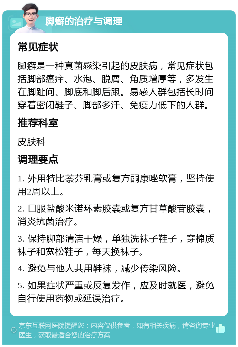 脚癣的治疗与调理 常见症状 脚癣是一种真菌感染引起的皮肤病，常见症状包括脚部瘙痒、水泡、脱屑、角质增厚等，多发生在脚趾间、脚底和脚后跟。易感人群包括长时间穿着密闭鞋子、脚部多汗、免疫力低下的人群。 推荐科室 皮肤科 调理要点 1. 外用特比萘芬乳膏或复方酮康唑软膏，坚持使用2周以上。 2. 口服盐酸米诺环素胶囊或复方甘草酸苷胶囊，消炎抗菌治疗。 3. 保持脚部清洁干燥，单独洗袜子鞋子，穿棉质袜子和宽松鞋子，每天换袜子。 4. 避免与他人共用鞋袜，减少传染风险。 5. 如果症状严重或反复发作，应及时就医，避免自行使用药物或延误治疗。