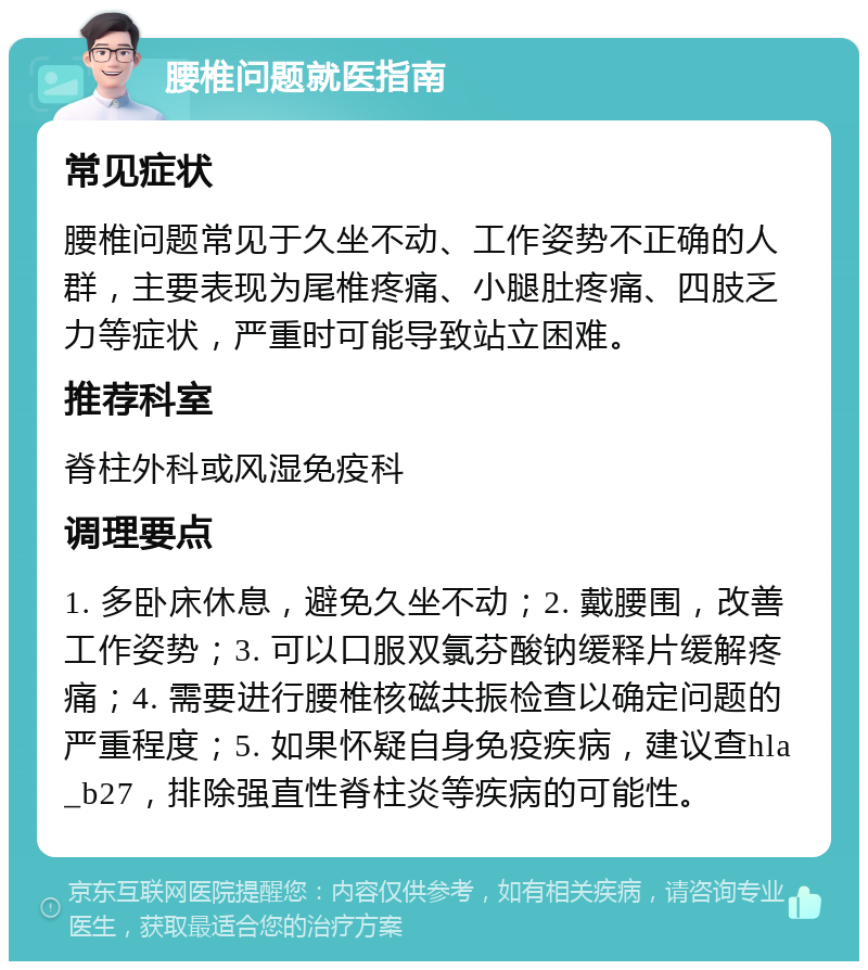 腰椎问题就医指南 常见症状 腰椎问题常见于久坐不动、工作姿势不正确的人群，主要表现为尾椎疼痛、小腿肚疼痛、四肢乏力等症状，严重时可能导致站立困难。 推荐科室 脊柱外科或风湿免疫科 调理要点 1. 多卧床休息，避免久坐不动；2. 戴腰围，改善工作姿势；3. 可以口服双氯芬酸钠缓释片缓解疼痛；4. 需要进行腰椎核磁共振检查以确定问题的严重程度；5. 如果怀疑自身免疫疾病，建议查hla_b27，排除强直性脊柱炎等疾病的可能性。