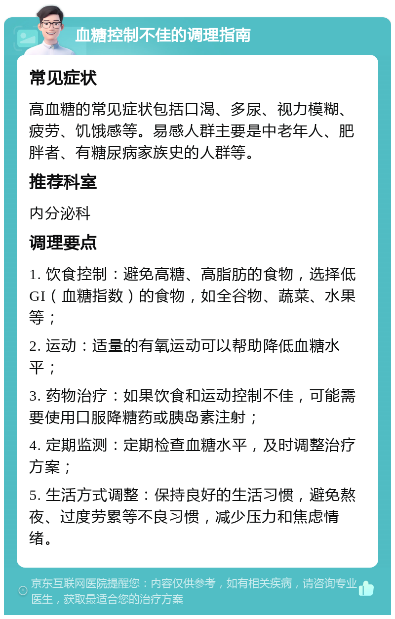 血糖控制不佳的调理指南 常见症状 高血糖的常见症状包括口渴、多尿、视力模糊、疲劳、饥饿感等。易感人群主要是中老年人、肥胖者、有糖尿病家族史的人群等。 推荐科室 内分泌科 调理要点 1. 饮食控制：避免高糖、高脂肪的食物，选择低GI（血糖指数）的食物，如全谷物、蔬菜、水果等； 2. 运动：适量的有氧运动可以帮助降低血糖水平； 3. 药物治疗：如果饮食和运动控制不佳，可能需要使用口服降糖药或胰岛素注射； 4. 定期监测：定期检查血糖水平，及时调整治疗方案； 5. 生活方式调整：保持良好的生活习惯，避免熬夜、过度劳累等不良习惯，减少压力和焦虑情绪。