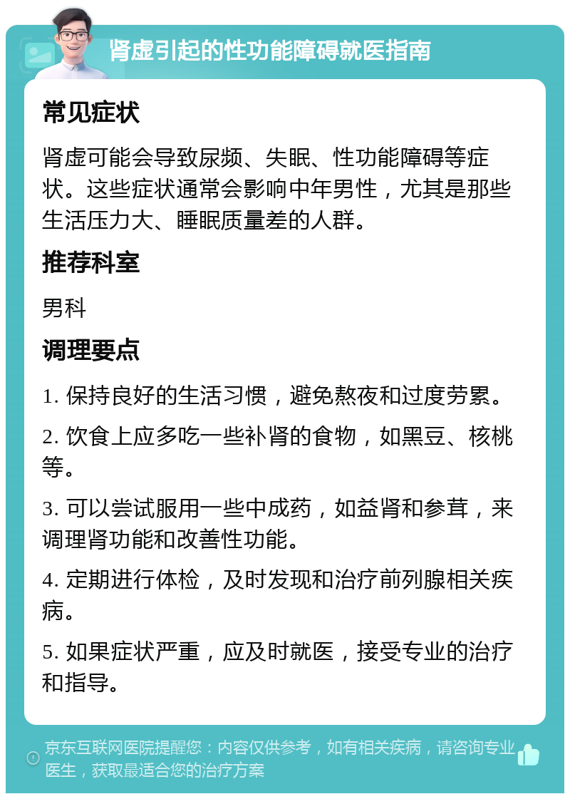 肾虚引起的性功能障碍就医指南 常见症状 肾虚可能会导致尿频、失眠、性功能障碍等症状。这些症状通常会影响中年男性，尤其是那些生活压力大、睡眠质量差的人群。 推荐科室 男科 调理要点 1. 保持良好的生活习惯，避免熬夜和过度劳累。 2. 饮食上应多吃一些补肾的食物，如黑豆、核桃等。 3. 可以尝试服用一些中成药，如益肾和参茸，来调理肾功能和改善性功能。 4. 定期进行体检，及时发现和治疗前列腺相关疾病。 5. 如果症状严重，应及时就医，接受专业的治疗和指导。