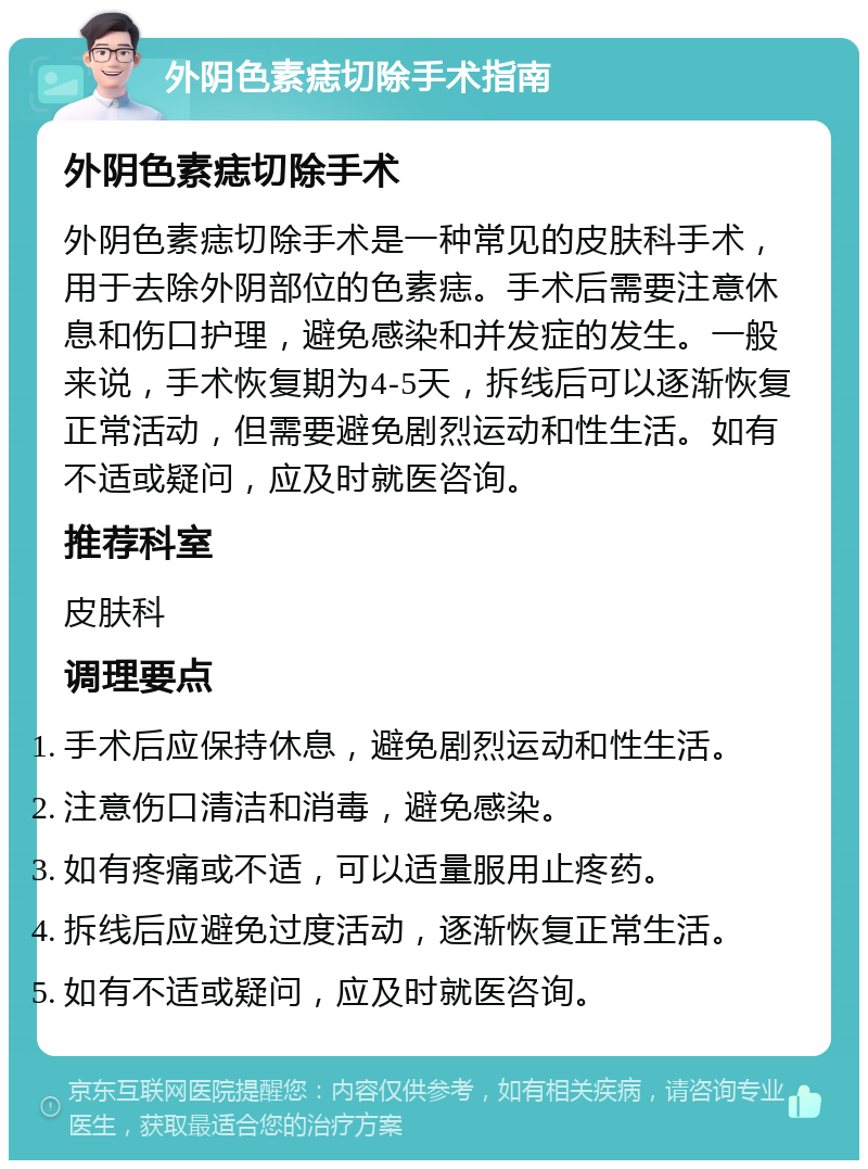 外阴色素痣切除手术指南 外阴色素痣切除手术 外阴色素痣切除手术是一种常见的皮肤科手术，用于去除外阴部位的色素痣。手术后需要注意休息和伤口护理，避免感染和并发症的发生。一般来说，手术恢复期为4-5天，拆线后可以逐渐恢复正常活动，但需要避免剧烈运动和性生活。如有不适或疑问，应及时就医咨询。 推荐科室 皮肤科 调理要点 手术后应保持休息，避免剧烈运动和性生活。 注意伤口清洁和消毒，避免感染。 如有疼痛或不适，可以适量服用止疼药。 拆线后应避免过度活动，逐渐恢复正常生活。 如有不适或疑问，应及时就医咨询。