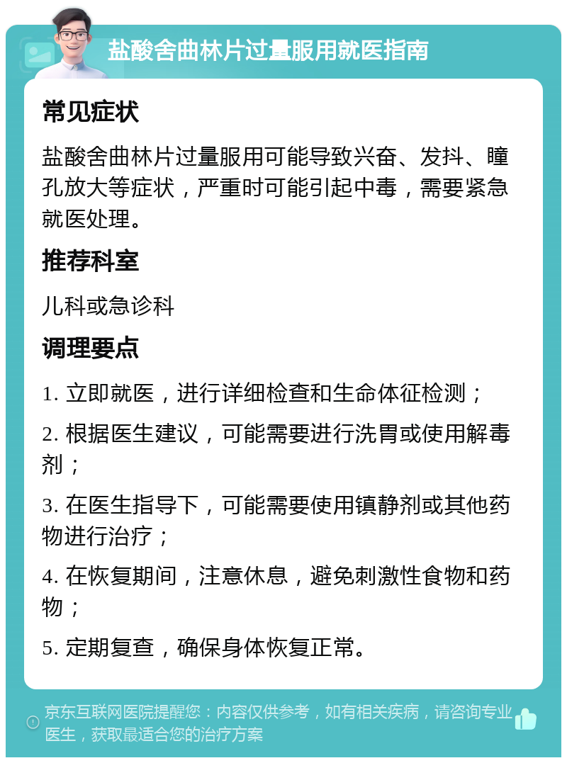 盐酸舍曲林片过量服用就医指南 常见症状 盐酸舍曲林片过量服用可能导致兴奋、发抖、瞳孔放大等症状，严重时可能引起中毒，需要紧急就医处理。 推荐科室 儿科或急诊科 调理要点 1. 立即就医，进行详细检查和生命体征检测； 2. 根据医生建议，可能需要进行洗胃或使用解毒剂； 3. 在医生指导下，可能需要使用镇静剂或其他药物进行治疗； 4. 在恢复期间，注意休息，避免刺激性食物和药物； 5. 定期复查，确保身体恢复正常。