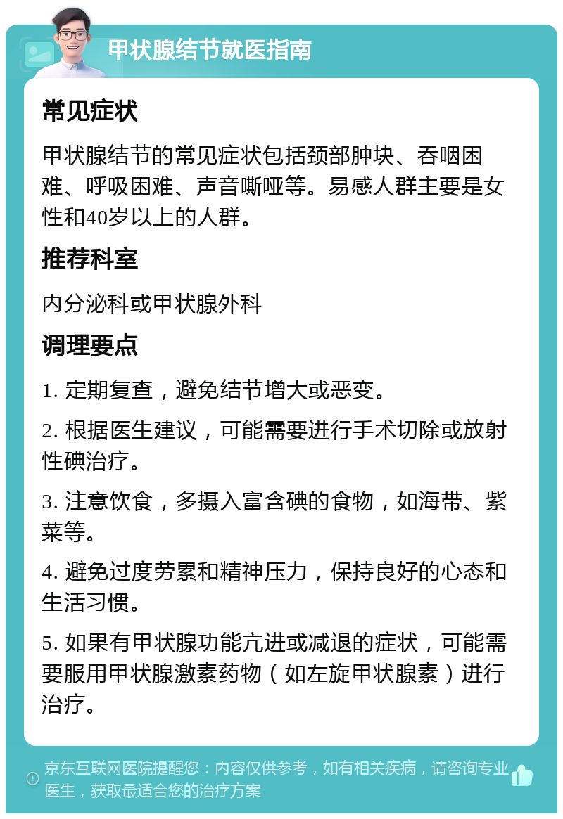 甲状腺结节就医指南 常见症状 甲状腺结节的常见症状包括颈部肿块、吞咽困难、呼吸困难、声音嘶哑等。易感人群主要是女性和40岁以上的人群。 推荐科室 内分泌科或甲状腺外科 调理要点 1. 定期复查，避免结节增大或恶变。 2. 根据医生建议，可能需要进行手术切除或放射性碘治疗。 3. 注意饮食，多摄入富含碘的食物，如海带、紫菜等。 4. 避免过度劳累和精神压力，保持良好的心态和生活习惯。 5. 如果有甲状腺功能亢进或减退的症状，可能需要服用甲状腺激素药物（如左旋甲状腺素）进行治疗。