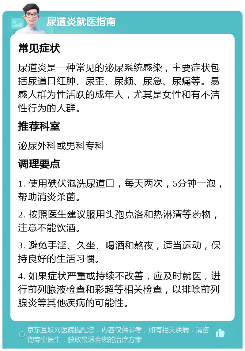 尿道炎就医指南 常见症状 尿道炎是一种常见的泌尿系统感染，主要症状包括尿道口红肿、尿歪、尿频、尿急、尿痛等。易感人群为性活跃的成年人，尤其是女性和有不洁性行为的人群。 推荐科室 泌尿外科或男科专科 调理要点 1. 使用碘伏泡洗尿道口，每天两次，5分钟一泡，帮助消炎杀菌。 2. 按照医生建议服用头孢克洛和热淋清等药物，注意不能饮酒。 3. 避免手淫、久坐、喝酒和熬夜，适当运动，保持良好的生活习惯。 4. 如果症状严重或持续不改善，应及时就医，进行前列腺液检查和彩超等相关检查，以排除前列腺炎等其他疾病的可能性。