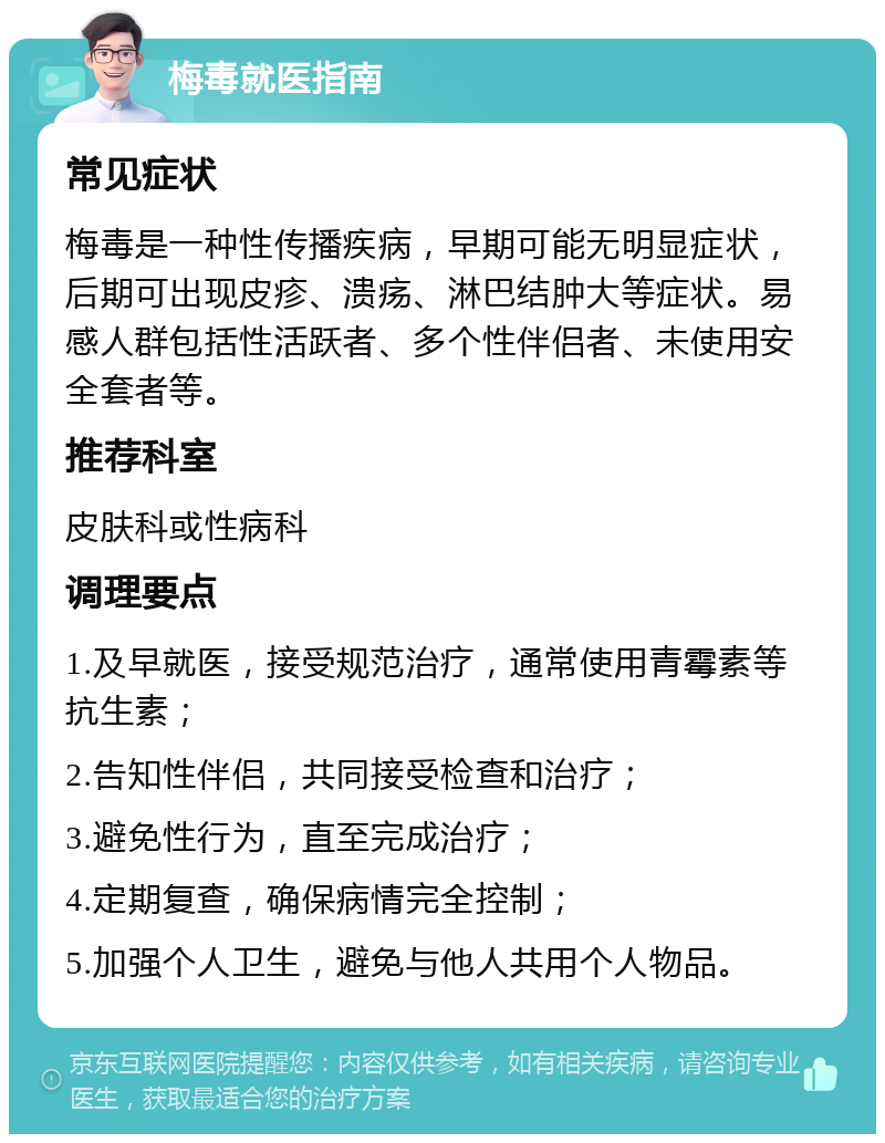 梅毒就医指南 常见症状 梅毒是一种性传播疾病，早期可能无明显症状，后期可出现皮疹、溃疡、淋巴结肿大等症状。易感人群包括性活跃者、多个性伴侣者、未使用安全套者等。 推荐科室 皮肤科或性病科 调理要点 1.及早就医，接受规范治疗，通常使用青霉素等抗生素； 2.告知性伴侣，共同接受检查和治疗； 3.避免性行为，直至完成治疗； 4.定期复查，确保病情完全控制； 5.加强个人卫生，避免与他人共用个人物品。