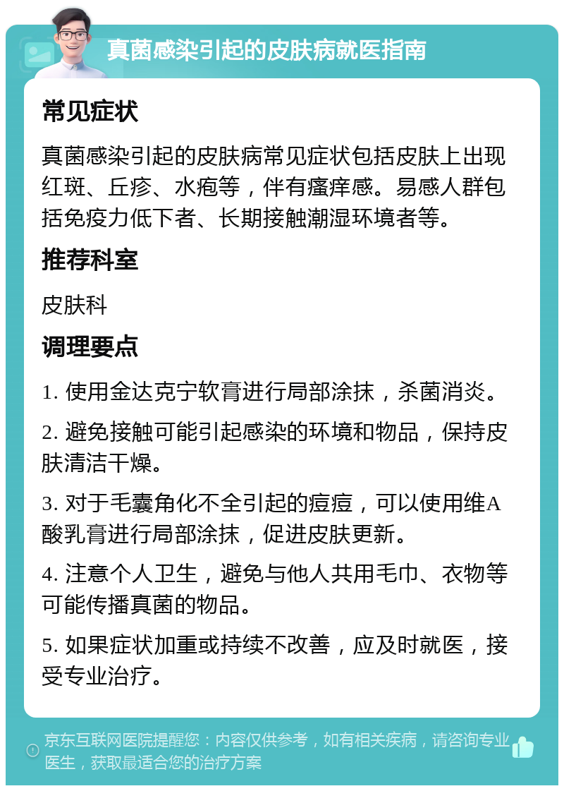 真菌感染引起的皮肤病就医指南 常见症状 真菌感染引起的皮肤病常见症状包括皮肤上出现红斑、丘疹、水疱等，伴有瘙痒感。易感人群包括免疫力低下者、长期接触潮湿环境者等。 推荐科室 皮肤科 调理要点 1. 使用金达克宁软膏进行局部涂抹，杀菌消炎。 2. 避免接触可能引起感染的环境和物品，保持皮肤清洁干燥。 3. 对于毛囊角化不全引起的痘痘，可以使用维A酸乳膏进行局部涂抹，促进皮肤更新。 4. 注意个人卫生，避免与他人共用毛巾、衣物等可能传播真菌的物品。 5. 如果症状加重或持续不改善，应及时就医，接受专业治疗。