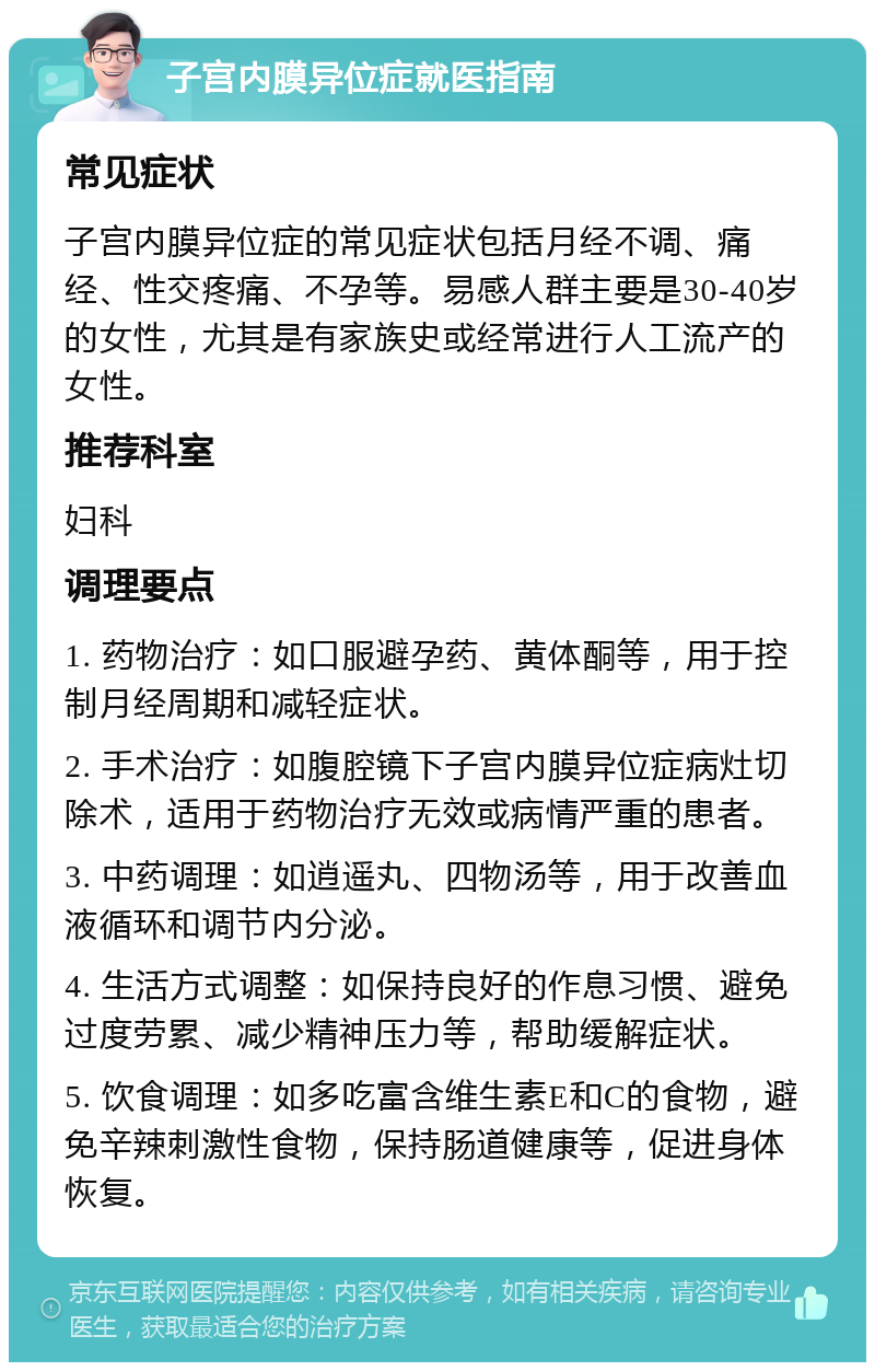 子宫内膜异位症就医指南 常见症状 子宫内膜异位症的常见症状包括月经不调、痛经、性交疼痛、不孕等。易感人群主要是30-40岁的女性，尤其是有家族史或经常进行人工流产的女性。 推荐科室 妇科 调理要点 1. 药物治疗：如口服避孕药、黄体酮等，用于控制月经周期和减轻症状。 2. 手术治疗：如腹腔镜下子宫内膜异位症病灶切除术，适用于药物治疗无效或病情严重的患者。 3. 中药调理：如逍遥丸、四物汤等，用于改善血液循环和调节内分泌。 4. 生活方式调整：如保持良好的作息习惯、避免过度劳累、减少精神压力等，帮助缓解症状。 5. 饮食调理：如多吃富含维生素E和C的食物，避免辛辣刺激性食物，保持肠道健康等，促进身体恢复。