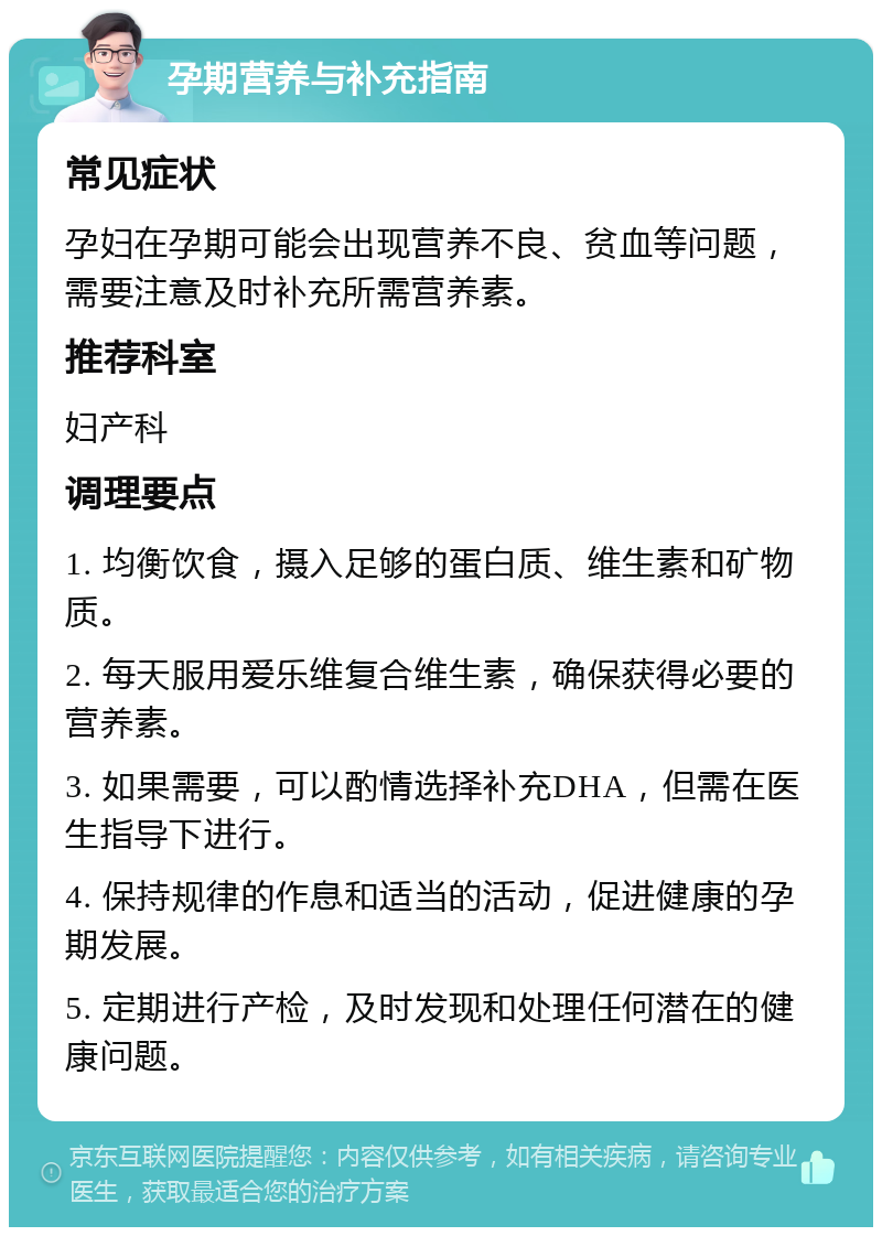 孕期营养与补充指南 常见症状 孕妇在孕期可能会出现营养不良、贫血等问题，需要注意及时补充所需营养素。 推荐科室 妇产科 调理要点 1. 均衡饮食，摄入足够的蛋白质、维生素和矿物质。 2. 每天服用爱乐维复合维生素，确保获得必要的营养素。 3. 如果需要，可以酌情选择补充DHA，但需在医生指导下进行。 4. 保持规律的作息和适当的活动，促进健康的孕期发展。 5. 定期进行产检，及时发现和处理任何潜在的健康问题。