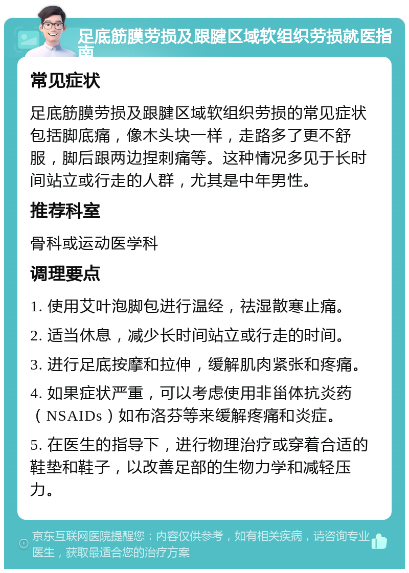 足底筋膜劳损及跟腱区域软组织劳损就医指南 常见症状 足底筋膜劳损及跟腱区域软组织劳损的常见症状包括脚底痛，像木头块一样，走路多了更不舒服，脚后跟两边捏刺痛等。这种情况多见于长时间站立或行走的人群，尤其是中年男性。 推荐科室 骨科或运动医学科 调理要点 1. 使用艾叶泡脚包进行温经，祛湿散寒止痛。 2. 适当休息，减少长时间站立或行走的时间。 3. 进行足底按摩和拉伸，缓解肌肉紧张和疼痛。 4. 如果症状严重，可以考虑使用非甾体抗炎药（NSAIDs）如布洛芬等来缓解疼痛和炎症。 5. 在医生的指导下，进行物理治疗或穿着合适的鞋垫和鞋子，以改善足部的生物力学和减轻压力。