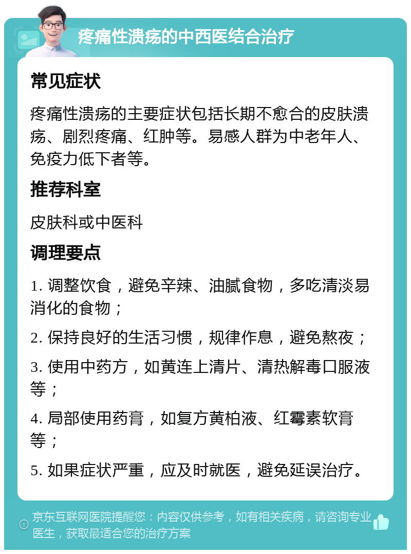 疼痛性溃疡的中西医结合治疗 常见症状 疼痛性溃疡的主要症状包括长期不愈合的皮肤溃疡、剧烈疼痛、红肿等。易感人群为中老年人、免疫力低下者等。 推荐科室 皮肤科或中医科 调理要点 1. 调整饮食，避免辛辣、油腻食物，多吃清淡易消化的食物； 2. 保持良好的生活习惯，规律作息，避免熬夜； 3. 使用中药方，如黄连上清片、清热解毒口服液等； 4. 局部使用药膏，如复方黄柏液、红霉素软膏等； 5. 如果症状严重，应及时就医，避免延误治疗。