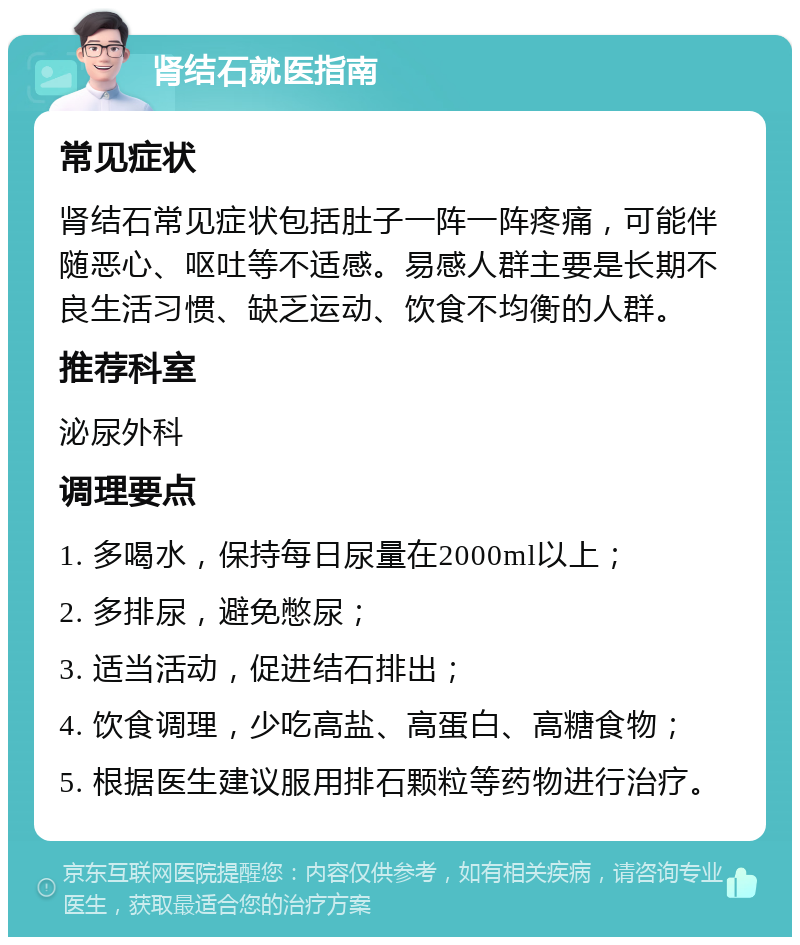 肾结石就医指南 常见症状 肾结石常见症状包括肚子一阵一阵疼痛，可能伴随恶心、呕吐等不适感。易感人群主要是长期不良生活习惯、缺乏运动、饮食不均衡的人群。 推荐科室 泌尿外科 调理要点 1. 多喝水，保持每日尿量在2000ml以上； 2. 多排尿，避免憋尿； 3. 适当活动，促进结石排出； 4. 饮食调理，少吃高盐、高蛋白、高糖食物； 5. 根据医生建议服用排石颗粒等药物进行治疗。