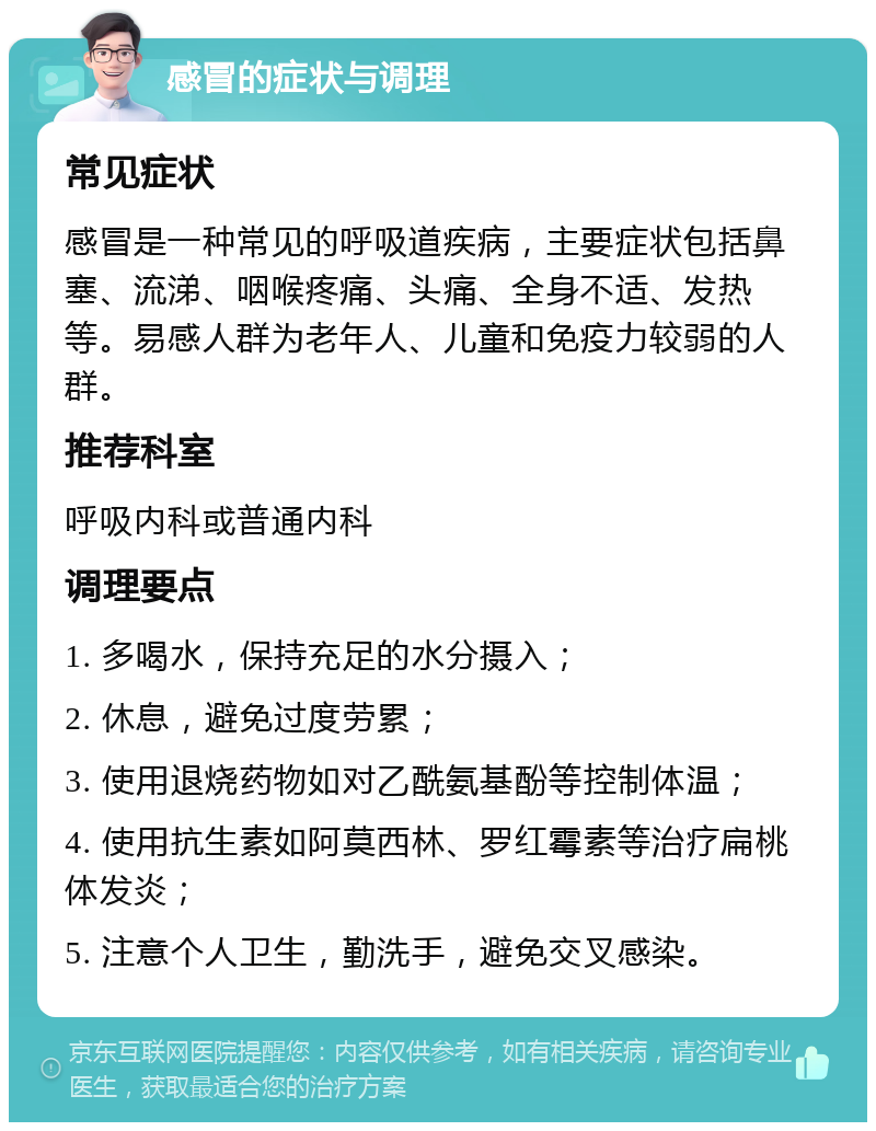 感冒的症状与调理 常见症状 感冒是一种常见的呼吸道疾病，主要症状包括鼻塞、流涕、咽喉疼痛、头痛、全身不适、发热等。易感人群为老年人、儿童和免疫力较弱的人群。 推荐科室 呼吸内科或普通内科 调理要点 1. 多喝水，保持充足的水分摄入； 2. 休息，避免过度劳累； 3. 使用退烧药物如对乙酰氨基酚等控制体温； 4. 使用抗生素如阿莫西林、罗红霉素等治疗扁桃体发炎； 5. 注意个人卫生，勤洗手，避免交叉感染。