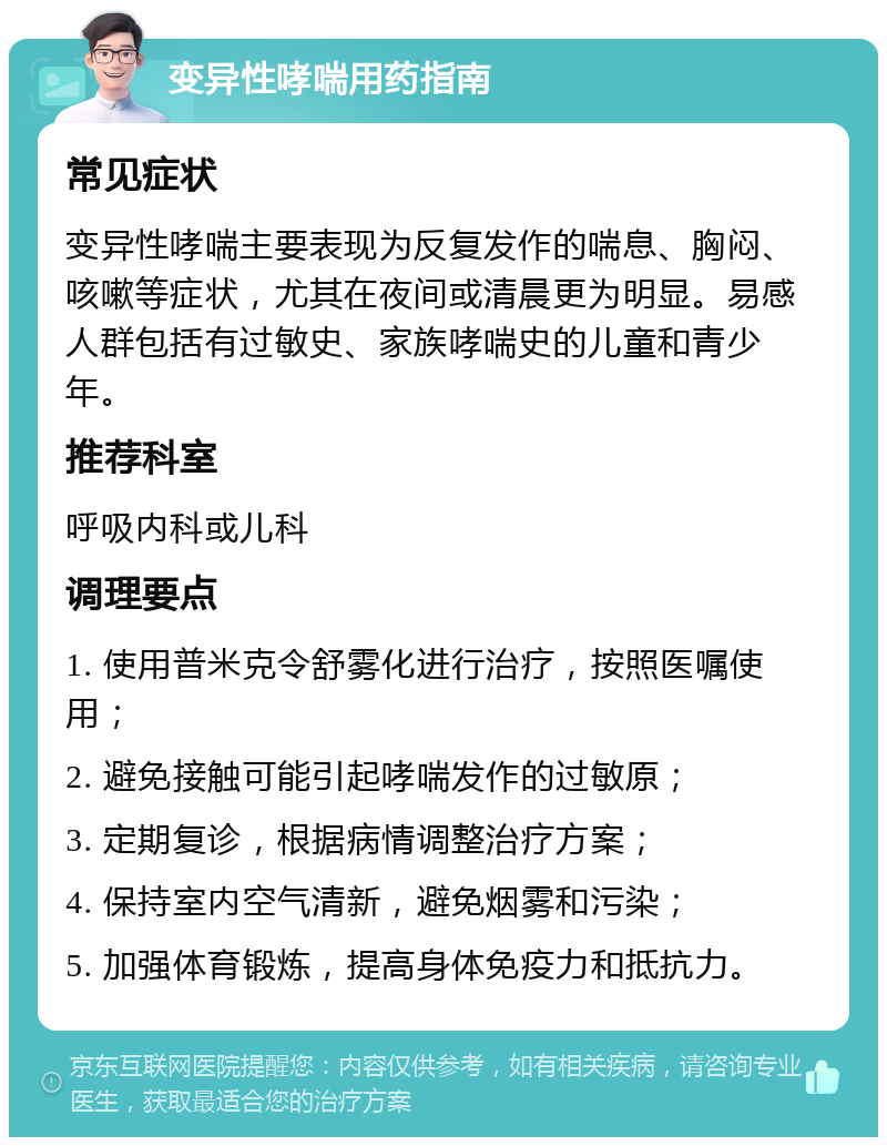 变异性哮喘用药指南 常见症状 变异性哮喘主要表现为反复发作的喘息、胸闷、咳嗽等症状，尤其在夜间或清晨更为明显。易感人群包括有过敏史、家族哮喘史的儿童和青少年。 推荐科室 呼吸内科或儿科 调理要点 1. 使用普米克令舒雾化进行治疗，按照医嘱使用； 2. 避免接触可能引起哮喘发作的过敏原； 3. 定期复诊，根据病情调整治疗方案； 4. 保持室内空气清新，避免烟雾和污染； 5. 加强体育锻炼，提高身体免疫力和抵抗力。