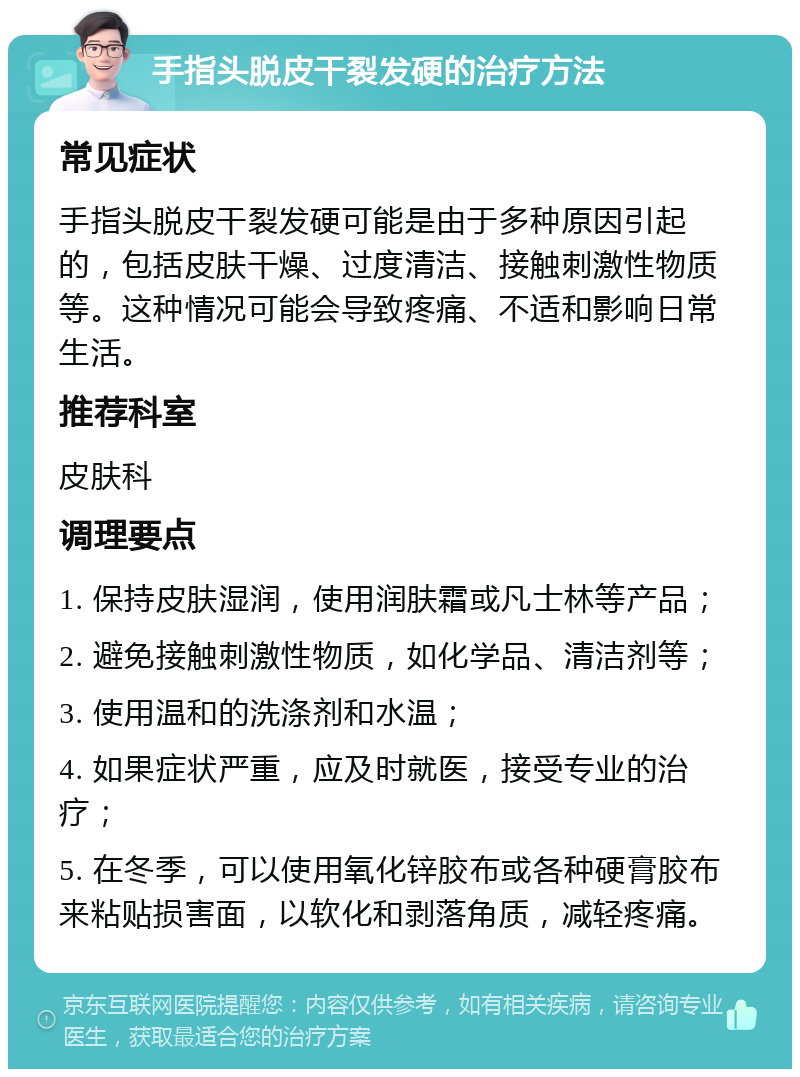 手指头脱皮干裂发硬的治疗方法 常见症状 手指头脱皮干裂发硬可能是由于多种原因引起的，包括皮肤干燥、过度清洁、接触刺激性物质等。这种情况可能会导致疼痛、不适和影响日常生活。 推荐科室 皮肤科 调理要点 1. 保持皮肤湿润，使用润肤霜或凡士林等产品； 2. 避免接触刺激性物质，如化学品、清洁剂等； 3. 使用温和的洗涤剂和水温； 4. 如果症状严重，应及时就医，接受专业的治疗； 5. 在冬季，可以使用氧化锌胶布或各种硬膏胶布来粘贴损害面，以软化和剥落角质，减轻疼痛。