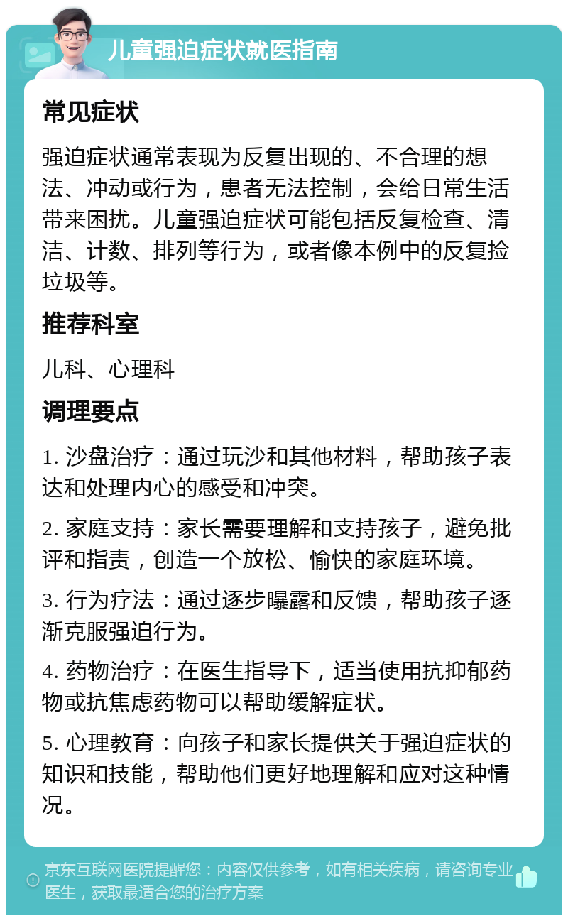 儿童强迫症状就医指南 常见症状 强迫症状通常表现为反复出现的、不合理的想法、冲动或行为，患者无法控制，会给日常生活带来困扰。儿童强迫症状可能包括反复检查、清洁、计数、排列等行为，或者像本例中的反复捡垃圾等。 推荐科室 儿科、心理科 调理要点 1. 沙盘治疗：通过玩沙和其他材料，帮助孩子表达和处理内心的感受和冲突。 2. 家庭支持：家长需要理解和支持孩子，避免批评和指责，创造一个放松、愉快的家庭环境。 3. 行为疗法：通过逐步曝露和反馈，帮助孩子逐渐克服强迫行为。 4. 药物治疗：在医生指导下，适当使用抗抑郁药物或抗焦虑药物可以帮助缓解症状。 5. 心理教育：向孩子和家长提供关于强迫症状的知识和技能，帮助他们更好地理解和应对这种情况。