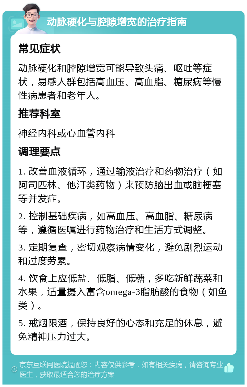 动脉硬化与腔隙增宽的治疗指南 常见症状 动脉硬化和腔隙增宽可能导致头痛、呕吐等症状，易感人群包括高血压、高血脂、糖尿病等慢性病患者和老年人。 推荐科室 神经内科或心血管内科 调理要点 1. 改善血液循环，通过输液治疗和药物治疗（如阿司匹林、他汀类药物）来预防脑出血或脑梗塞等并发症。 2. 控制基础疾病，如高血压、高血脂、糖尿病等，遵循医嘱进行药物治疗和生活方式调整。 3. 定期复查，密切观察病情变化，避免剧烈运动和过度劳累。 4. 饮食上应低盐、低脂、低糖，多吃新鲜蔬菜和水果，适量摄入富含omega-3脂肪酸的食物（如鱼类）。 5. 戒烟限酒，保持良好的心态和充足的休息，避免精神压力过大。