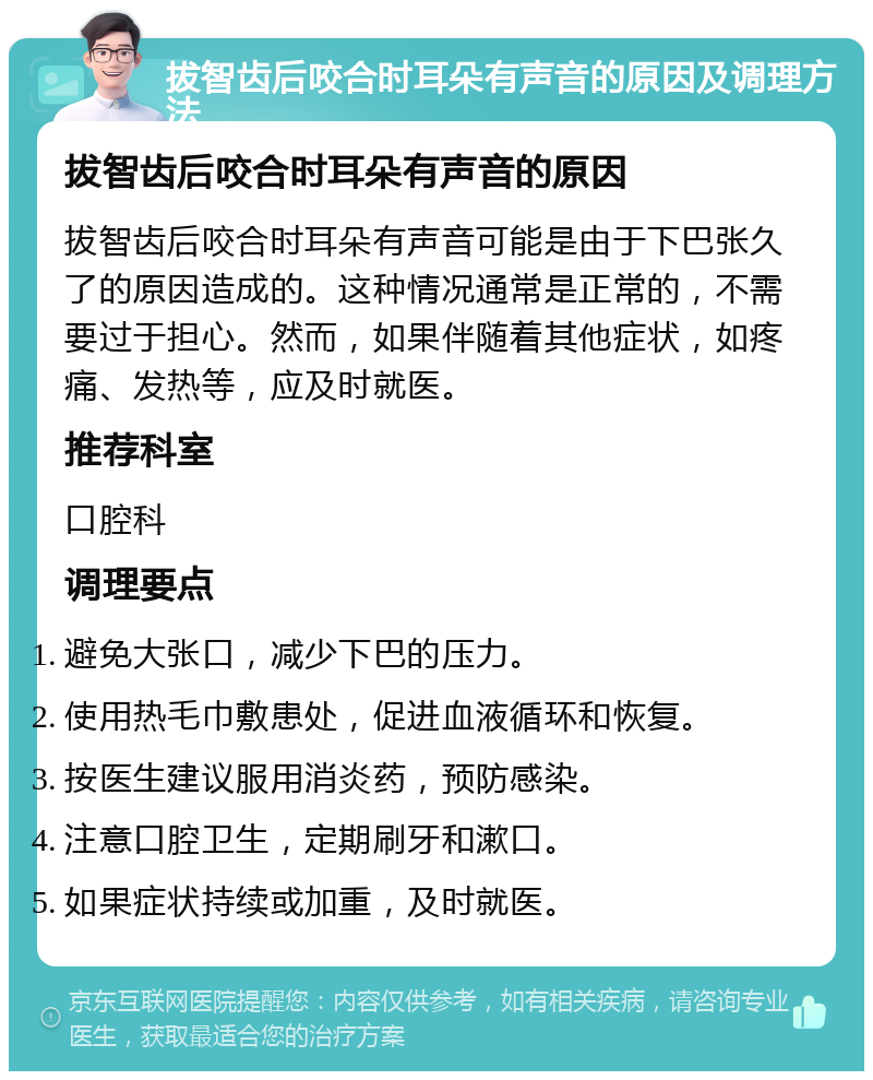 拔智齿后咬合时耳朵有声音的原因及调理方法 拔智齿后咬合时耳朵有声音的原因 拔智齿后咬合时耳朵有声音可能是由于下巴张久了的原因造成的。这种情况通常是正常的，不需要过于担心。然而，如果伴随着其他症状，如疼痛、发热等，应及时就医。 推荐科室 口腔科 调理要点 避免大张口，减少下巴的压力。 使用热毛巾敷患处，促进血液循环和恢复。 按医生建议服用消炎药，预防感染。 注意口腔卫生，定期刷牙和漱口。 如果症状持续或加重，及时就医。