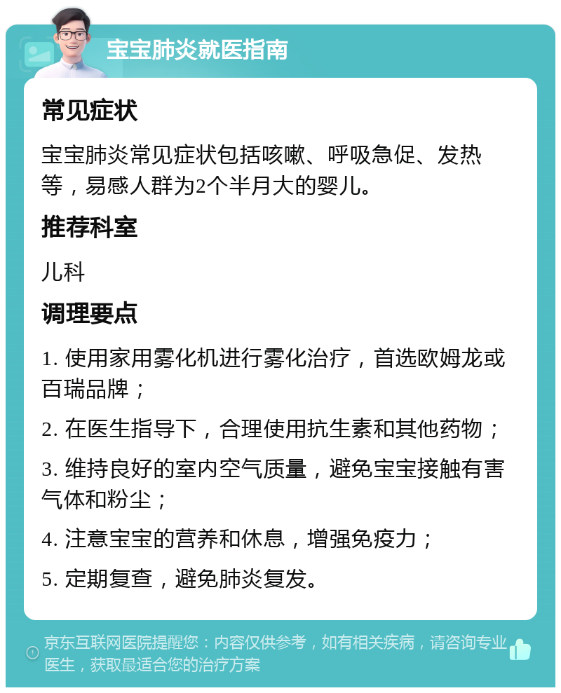 宝宝肺炎就医指南 常见症状 宝宝肺炎常见症状包括咳嗽、呼吸急促、发热等，易感人群为2个半月大的婴儿。 推荐科室 儿科 调理要点 1. 使用家用雾化机进行雾化治疗，首选欧姆龙或百瑞品牌； 2. 在医生指导下，合理使用抗生素和其他药物； 3. 维持良好的室内空气质量，避免宝宝接触有害气体和粉尘； 4. 注意宝宝的营养和休息，增强免疫力； 5. 定期复查，避免肺炎复发。