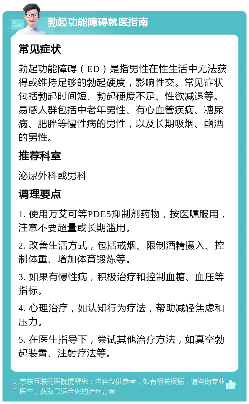 勃起功能障碍就医指南 常见症状 勃起功能障碍（ED）是指男性在性生活中无法获得或维持足够的勃起硬度，影响性交。常见症状包括勃起时间短、勃起硬度不足、性欲减退等。易感人群包括中老年男性、有心血管疾病、糖尿病、肥胖等慢性病的男性，以及长期吸烟、酗酒的男性。 推荐科室 泌尿外科或男科 调理要点 1. 使用万艾可等PDE5抑制剂药物，按医嘱服用，注意不要超量或长期滥用。 2. 改善生活方式，包括戒烟、限制酒精摄入、控制体重、增加体育锻炼等。 3. 如果有慢性病，积极治疗和控制血糖、血压等指标。 4. 心理治疗，如认知行为疗法，帮助减轻焦虑和压力。 5. 在医生指导下，尝试其他治疗方法，如真空勃起装置、注射疗法等。