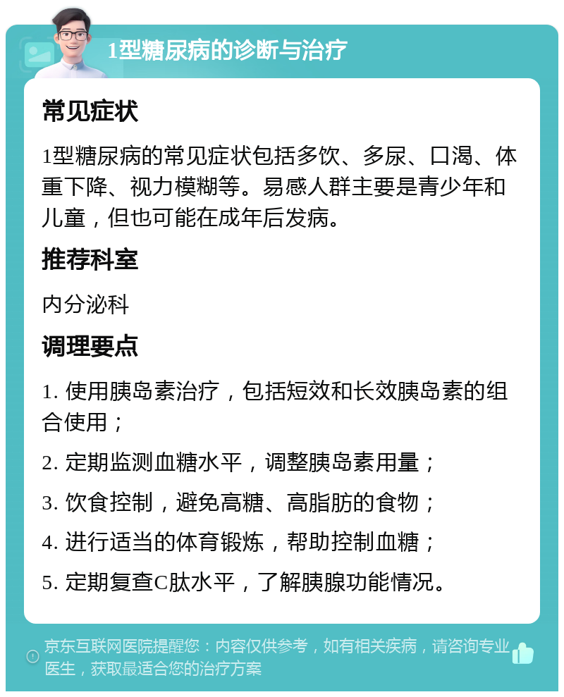 1型糖尿病的诊断与治疗 常见症状 1型糖尿病的常见症状包括多饮、多尿、口渴、体重下降、视力模糊等。易感人群主要是青少年和儿童，但也可能在成年后发病。 推荐科室 内分泌科 调理要点 1. 使用胰岛素治疗，包括短效和长效胰岛素的组合使用； 2. 定期监测血糖水平，调整胰岛素用量； 3. 饮食控制，避免高糖、高脂肪的食物； 4. 进行适当的体育锻炼，帮助控制血糖； 5. 定期复查C肽水平，了解胰腺功能情况。