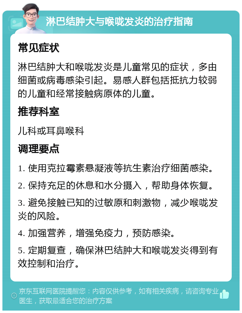 淋巴结肿大与喉咙发炎的治疗指南 常见症状 淋巴结肿大和喉咙发炎是儿童常见的症状，多由细菌或病毒感染引起。易感人群包括抵抗力较弱的儿童和经常接触病原体的儿童。 推荐科室 儿科或耳鼻喉科 调理要点 1. 使用克拉霉素悬凝液等抗生素治疗细菌感染。 2. 保持充足的休息和水分摄入，帮助身体恢复。 3. 避免接触已知的过敏原和刺激物，减少喉咙发炎的风险。 4. 加强营养，增强免疫力，预防感染。 5. 定期复查，确保淋巴结肿大和喉咙发炎得到有效控制和治疗。