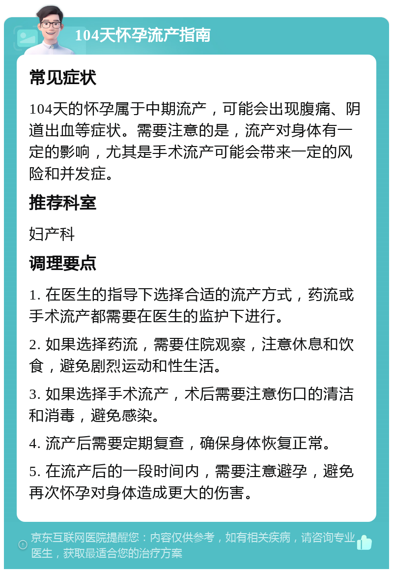 104天怀孕流产指南 常见症状 104天的怀孕属于中期流产，可能会出现腹痛、阴道出血等症状。需要注意的是，流产对身体有一定的影响，尤其是手术流产可能会带来一定的风险和并发症。 推荐科室 妇产科 调理要点 1. 在医生的指导下选择合适的流产方式，药流或手术流产都需要在医生的监护下进行。 2. 如果选择药流，需要住院观察，注意休息和饮食，避免剧烈运动和性生活。 3. 如果选择手术流产，术后需要注意伤口的清洁和消毒，避免感染。 4. 流产后需要定期复查，确保身体恢复正常。 5. 在流产后的一段时间内，需要注意避孕，避免再次怀孕对身体造成更大的伤害。