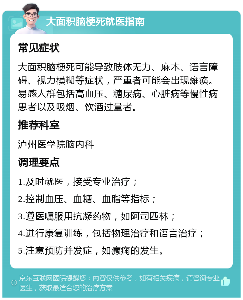 大面积脑梗死就医指南 常见症状 大面积脑梗死可能导致肢体无力、麻木、语言障碍、视力模糊等症状，严重者可能会出现瘫痪。易感人群包括高血压、糖尿病、心脏病等慢性病患者以及吸烟、饮酒过量者。 推荐科室 泸州医学院脑内科 调理要点 1.及时就医，接受专业治疗； 2.控制血压、血糖、血脂等指标； 3.遵医嘱服用抗凝药物，如阿司匹林； 4.进行康复训练，包括物理治疗和语言治疗； 5.注意预防并发症，如癫痫的发生。