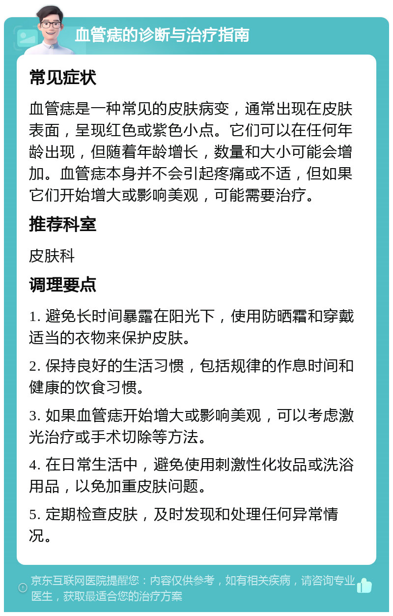 血管痣的诊断与治疗指南 常见症状 血管痣是一种常见的皮肤病变，通常出现在皮肤表面，呈现红色或紫色小点。它们可以在任何年龄出现，但随着年龄增长，数量和大小可能会增加。血管痣本身并不会引起疼痛或不适，但如果它们开始增大或影响美观，可能需要治疗。 推荐科室 皮肤科 调理要点 1. 避免长时间暴露在阳光下，使用防晒霜和穿戴适当的衣物来保护皮肤。 2. 保持良好的生活习惯，包括规律的作息时间和健康的饮食习惯。 3. 如果血管痣开始增大或影响美观，可以考虑激光治疗或手术切除等方法。 4. 在日常生活中，避免使用刺激性化妆品或洗浴用品，以免加重皮肤问题。 5. 定期检查皮肤，及时发现和处理任何异常情况。