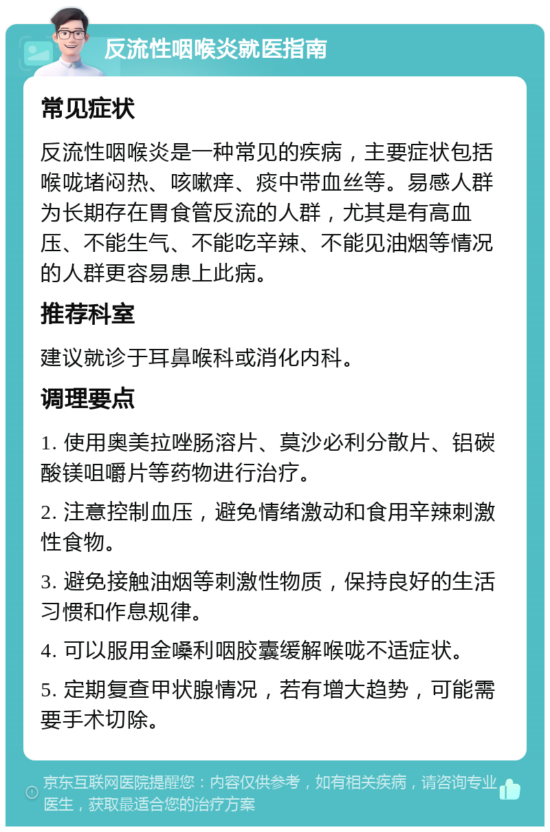 反流性咽喉炎就医指南 常见症状 反流性咽喉炎是一种常见的疾病，主要症状包括喉咙堵闷热、咳嗽痒、痰中带血丝等。易感人群为长期存在胃食管反流的人群，尤其是有高血压、不能生气、不能吃辛辣、不能见油烟等情况的人群更容易患上此病。 推荐科室 建议就诊于耳鼻喉科或消化内科。 调理要点 1. 使用奥美拉唑肠溶片、莫沙必利分散片、铝碳酸镁咀嚼片等药物进行治疗。 2. 注意控制血压，避免情绪激动和食用辛辣刺激性食物。 3. 避免接触油烟等刺激性物质，保持良好的生活习惯和作息规律。 4. 可以服用金嗓利咽胶囊缓解喉咙不适症状。 5. 定期复查甲状腺情况，若有增大趋势，可能需要手术切除。