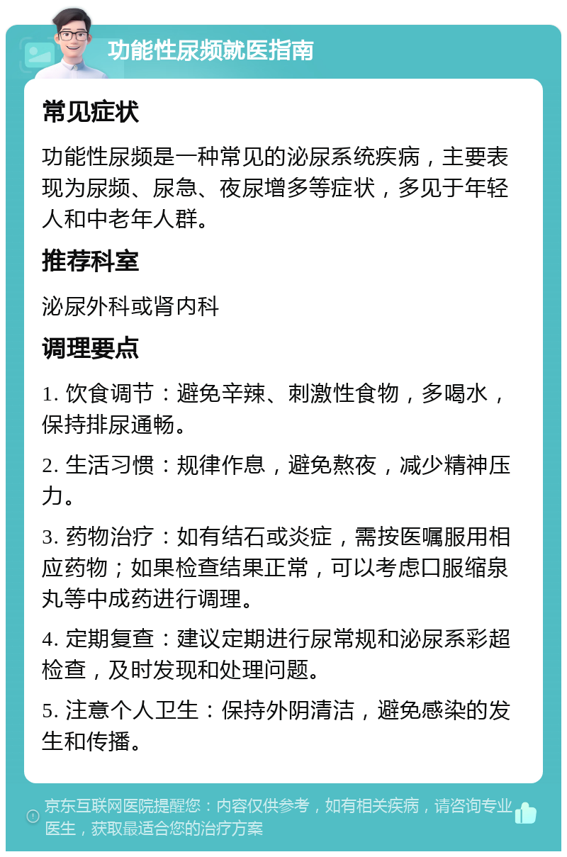 功能性尿频就医指南 常见症状 功能性尿频是一种常见的泌尿系统疾病，主要表现为尿频、尿急、夜尿增多等症状，多见于年轻人和中老年人群。 推荐科室 泌尿外科或肾内科 调理要点 1. 饮食调节：避免辛辣、刺激性食物，多喝水，保持排尿通畅。 2. 生活习惯：规律作息，避免熬夜，减少精神压力。 3. 药物治疗：如有结石或炎症，需按医嘱服用相应药物；如果检查结果正常，可以考虑口服缩泉丸等中成药进行调理。 4. 定期复查：建议定期进行尿常规和泌尿系彩超检查，及时发现和处理问题。 5. 注意个人卫生：保持外阴清洁，避免感染的发生和传播。