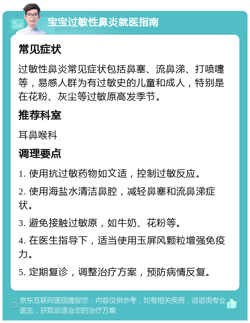 宝宝过敏性鼻炎就医指南 常见症状 过敏性鼻炎常见症状包括鼻塞、流鼻涕、打喷嚏等，易感人群为有过敏史的儿童和成人，特别是在花粉、灰尘等过敏原高发季节。 推荐科室 耳鼻喉科 调理要点 1. 使用抗过敏药物如文适，控制过敏反应。 2. 使用海盐水清洁鼻腔，减轻鼻塞和流鼻涕症状。 3. 避免接触过敏原，如牛奶、花粉等。 4. 在医生指导下，适当使用玉屏风颗粒增强免疫力。 5. 定期复诊，调整治疗方案，预防病情反复。