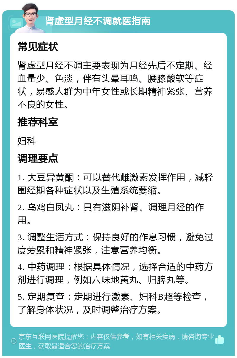 肾虚型月经不调就医指南 常见症状 肾虚型月经不调主要表现为月经先后不定期、经血量少、色淡，伴有头晕耳鸣、腰膝酸软等症状，易感人群为中年女性或长期精神紧张、营养不良的女性。 推荐科室 妇科 调理要点 1. 大豆异黄酮：可以替代雌激素发挥作用，减轻围经期各种症状以及生殖系统萎缩。 2. 乌鸡白凤丸：具有滋阴补肾、调理月经的作用。 3. 调整生活方式：保持良好的作息习惯，避免过度劳累和精神紧张，注意营养均衡。 4. 中药调理：根据具体情况，选择合适的中药方剂进行调理，例如六味地黄丸、归脾丸等。 5. 定期复查：定期进行激素、妇科B超等检查，了解身体状况，及时调整治疗方案。