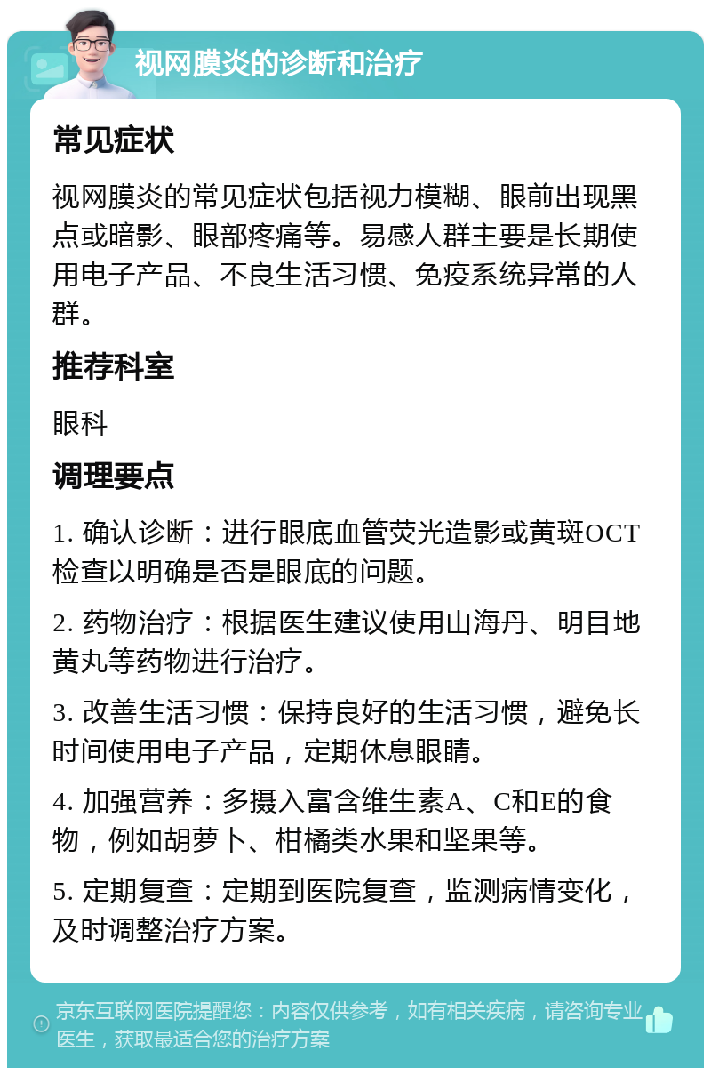 视网膜炎的诊断和治疗 常见症状 视网膜炎的常见症状包括视力模糊、眼前出现黑点或暗影、眼部疼痛等。易感人群主要是长期使用电子产品、不良生活习惯、免疫系统异常的人群。 推荐科室 眼科 调理要点 1. 确认诊断：进行眼底血管荧光造影或黄斑OCT检查以明确是否是眼底的问题。 2. 药物治疗：根据医生建议使用山海丹、明目地黄丸等药物进行治疗。 3. 改善生活习惯：保持良好的生活习惯，避免长时间使用电子产品，定期休息眼睛。 4. 加强营养：多摄入富含维生素A、C和E的食物，例如胡萝卜、柑橘类水果和坚果等。 5. 定期复查：定期到医院复查，监测病情变化，及时调整治疗方案。