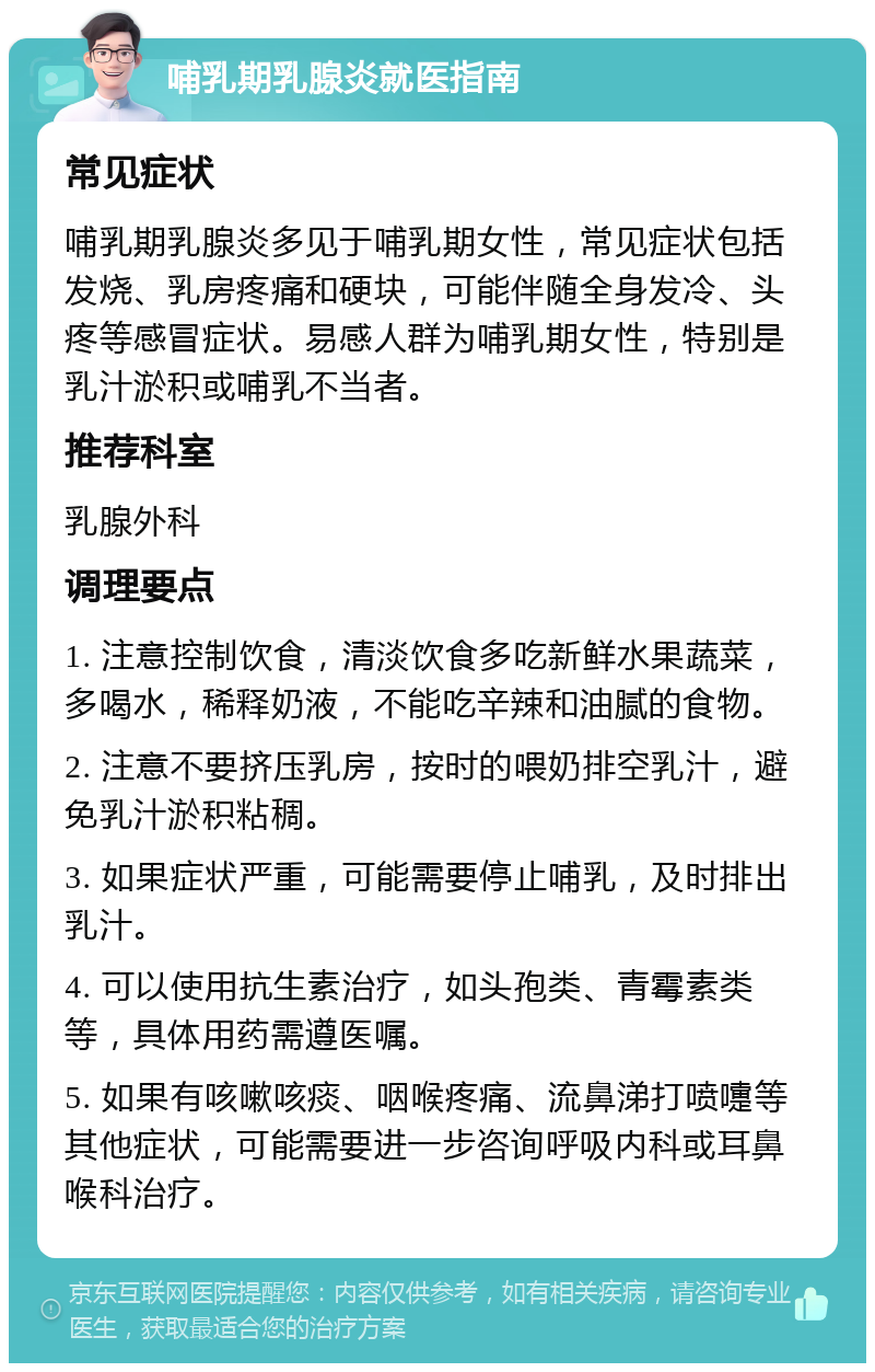 哺乳期乳腺炎就医指南 常见症状 哺乳期乳腺炎多见于哺乳期女性，常见症状包括发烧、乳房疼痛和硬块，可能伴随全身发冷、头疼等感冒症状。易感人群为哺乳期女性，特别是乳汁淤积或哺乳不当者。 推荐科室 乳腺外科 调理要点 1. 注意控制饮食，清淡饮食多吃新鲜水果蔬菜，多喝水，稀释奶液，不能吃辛辣和油腻的食物。 2. 注意不要挤压乳房，按时的喂奶排空乳汁，避免乳汁淤积粘稠。 3. 如果症状严重，可能需要停止哺乳，及时排出乳汁。 4. 可以使用抗生素治疗，如头孢类、青霉素类等，具体用药需遵医嘱。 5. 如果有咳嗽咳痰、咽喉疼痛、流鼻涕打喷嚏等其他症状，可能需要进一步咨询呼吸内科或耳鼻喉科治疗。