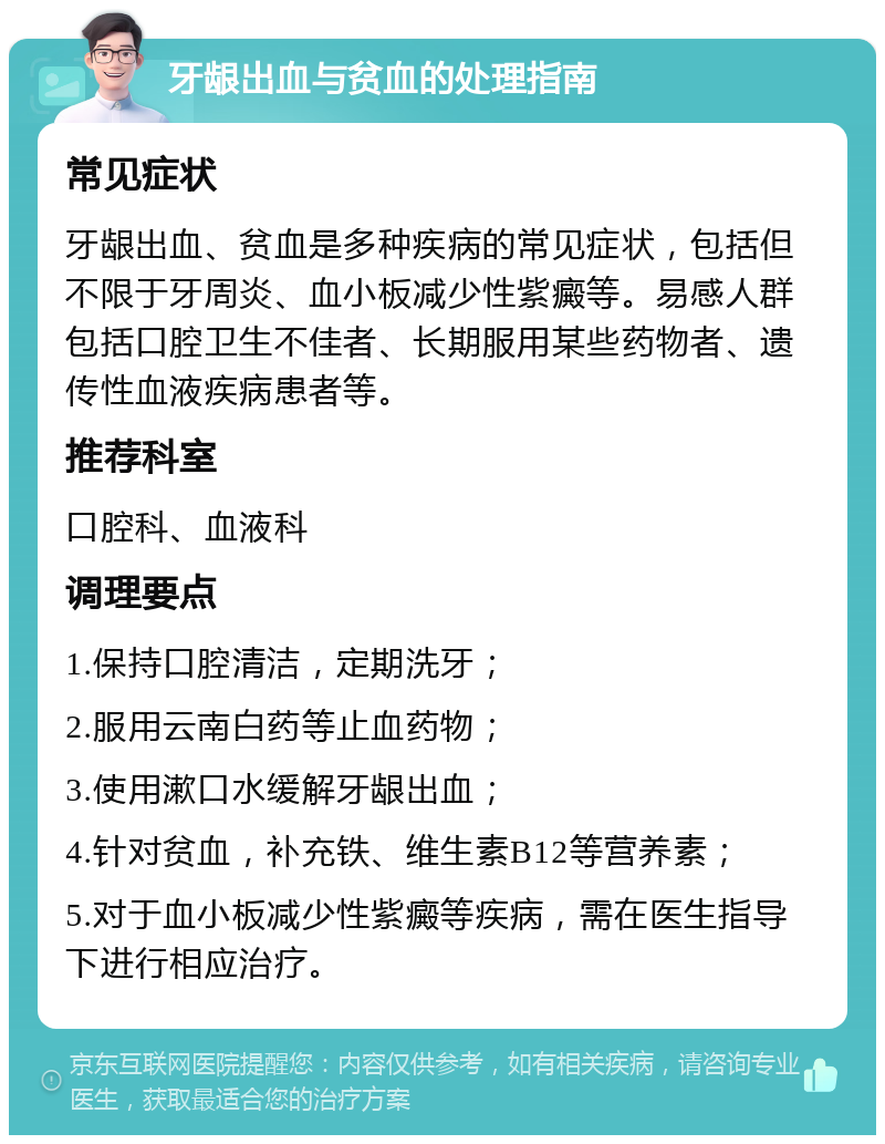 牙龈出血与贫血的处理指南 常见症状 牙龈出血、贫血是多种疾病的常见症状，包括但不限于牙周炎、血小板减少性紫癜等。易感人群包括口腔卫生不佳者、长期服用某些药物者、遗传性血液疾病患者等。 推荐科室 口腔科、血液科 调理要点 1.保持口腔清洁，定期洗牙； 2.服用云南白药等止血药物； 3.使用漱口水缓解牙龈出血； 4.针对贫血，补充铁、维生素B12等营养素； 5.对于血小板减少性紫癜等疾病，需在医生指导下进行相应治疗。