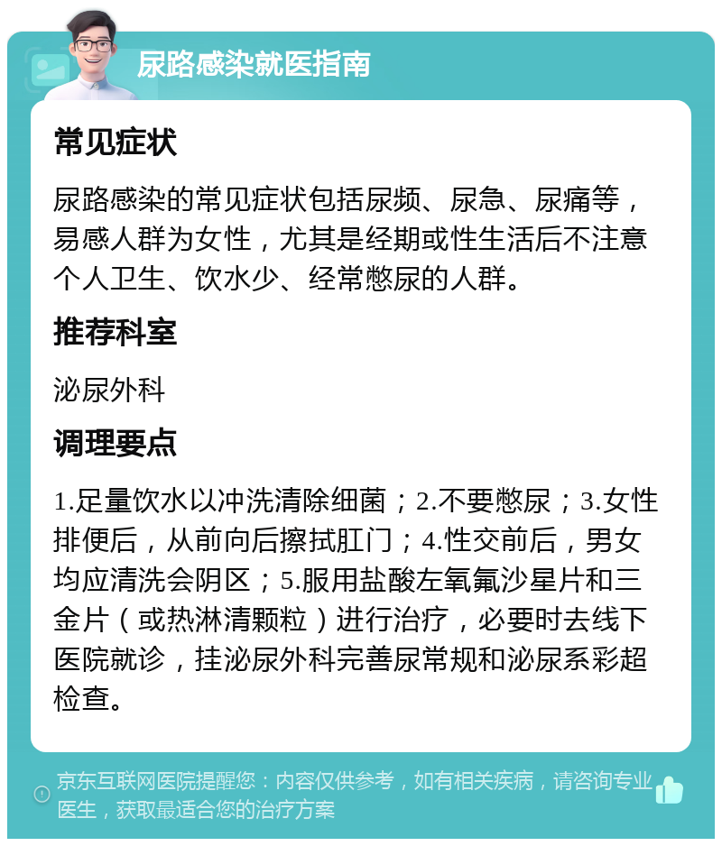 尿路感染就医指南 常见症状 尿路感染的常见症状包括尿频、尿急、尿痛等，易感人群为女性，尤其是经期或性生活后不注意个人卫生、饮水少、经常憋尿的人群。 推荐科室 泌尿外科 调理要点 1.足量饮水以冲洗清除细菌；2.不要憋尿；3.女性排便后，从前向后擦拭肛门；4.性交前后，男女均应清洗会阴区；5.服用盐酸左氧氟沙星片和三金片（或热淋清颗粒）进行治疗，必要时去线下医院就诊，挂泌尿外科完善尿常规和泌尿系彩超检查。