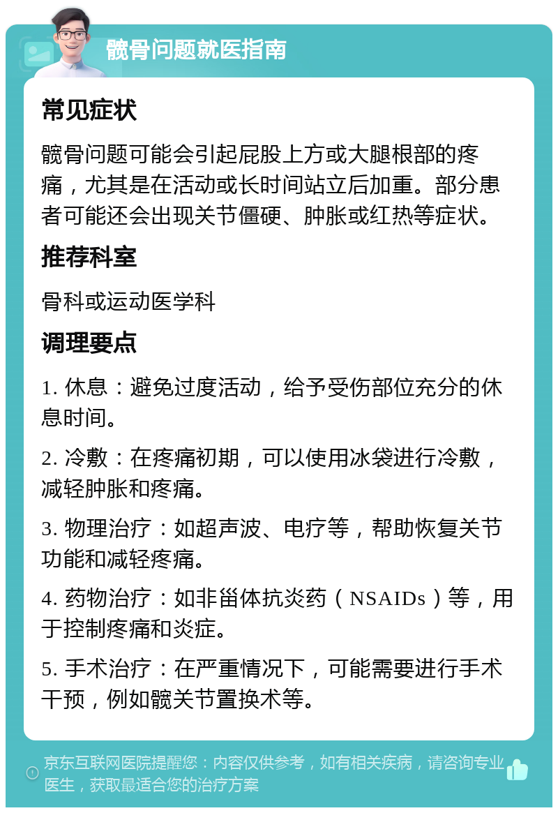 髋骨问题就医指南 常见症状 髋骨问题可能会引起屁股上方或大腿根部的疼痛，尤其是在活动或长时间站立后加重。部分患者可能还会出现关节僵硬、肿胀或红热等症状。 推荐科室 骨科或运动医学科 调理要点 1. 休息：避免过度活动，给予受伤部位充分的休息时间。 2. 冷敷：在疼痛初期，可以使用冰袋进行冷敷，减轻肿胀和疼痛。 3. 物理治疗：如超声波、电疗等，帮助恢复关节功能和减轻疼痛。 4. 药物治疗：如非甾体抗炎药（NSAIDs）等，用于控制疼痛和炎症。 5. 手术治疗：在严重情况下，可能需要进行手术干预，例如髋关节置换术等。