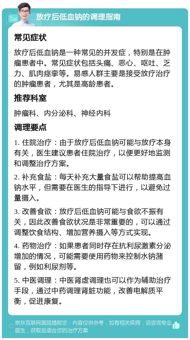 放疗后低血钠的调理指南 常见症状 放疗后低血钠是一种常见的并发症，特别是在肿瘤患者中。常见症状包括头痛、恶心、呕吐、乏力、肌肉痉挛等。易感人群主要是接受放疗治疗的肿瘤患者，尤其是高龄患者。 推荐科室 肿瘤科、内分泌科、神经内科 调理要点 1. 住院治疗：由于放疗后低血钠可能与放疗本身有关，医生建议患者住院治疗，以便更好地监测和调整治疗方案。 2. 补充食盐：每天补充大量食盐可以帮助提高血钠水平，但需要在医生的指导下进行，以避免过量摄入。 3. 改善食欲：放疗后低血钠可能与食欲不振有关，因此改善食欲状况是非常重要的，可以通过调整饮食结构、增加营养摄入等方式实现。 4. 药物治疗：如果患者同时存在抗利尿激素分泌增加的情况，可能需要使用药物来控制水钠潴留，例如利尿剂等。 5. 中医调理：中医肾虚调理也可以作为辅助治疗手段，通过中药调理肾脏功能，改善电解质平衡，促进康复。