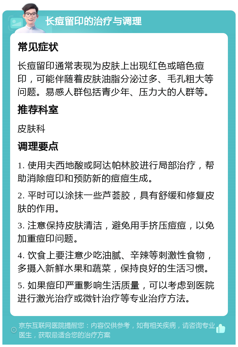 长痘留印的治疗与调理 常见症状 长痘留印通常表现为皮肤上出现红色或暗色痘印，可能伴随着皮肤油脂分泌过多、毛孔粗大等问题。易感人群包括青少年、压力大的人群等。 推荐科室 皮肤科 调理要点 1. 使用夫西地酸或阿达帕林胶进行局部治疗，帮助消除痘印和预防新的痘痘生成。 2. 平时可以涂抹一些芦荟胶，具有舒缓和修复皮肤的作用。 3. 注意保持皮肤清洁，避免用手挤压痘痘，以免加重痘印问题。 4. 饮食上要注意少吃油腻、辛辣等刺激性食物，多摄入新鲜水果和蔬菜，保持良好的生活习惯。 5. 如果痘印严重影响生活质量，可以考虑到医院进行激光治疗或微针治疗等专业治疗方法。