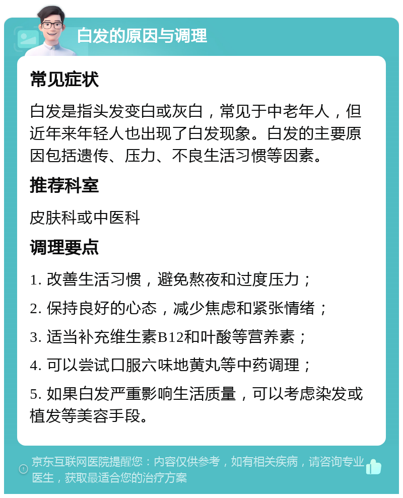 白发的原因与调理 常见症状 白发是指头发变白或灰白，常见于中老年人，但近年来年轻人也出现了白发现象。白发的主要原因包括遗传、压力、不良生活习惯等因素。 推荐科室 皮肤科或中医科 调理要点 1. 改善生活习惯，避免熬夜和过度压力； 2. 保持良好的心态，减少焦虑和紧张情绪； 3. 适当补充维生素B12和叶酸等营养素； 4. 可以尝试口服六味地黄丸等中药调理； 5. 如果白发严重影响生活质量，可以考虑染发或植发等美容手段。