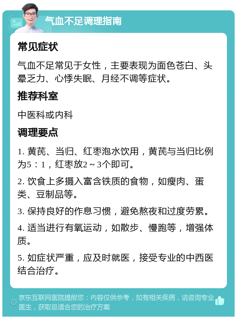 气血不足调理指南 常见症状 气血不足常见于女性，主要表现为面色苍白、头晕乏力、心悸失眠、月经不调等症状。 推荐科室 中医科或内科 调理要点 1. 黄芪、当归、红枣泡水饮用，黄芪与当归比例为5：1，红枣放2～3个即可。 2. 饮食上多摄入富含铁质的食物，如瘦肉、蛋类、豆制品等。 3. 保持良好的作息习惯，避免熬夜和过度劳累。 4. 适当进行有氧运动，如散步、慢跑等，增强体质。 5. 如症状严重，应及时就医，接受专业的中西医结合治疗。