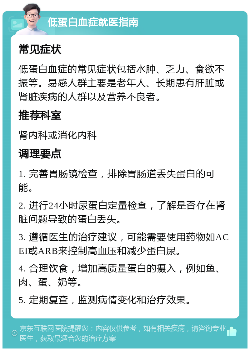 低蛋白血症就医指南 常见症状 低蛋白血症的常见症状包括水肿、乏力、食欲不振等。易感人群主要是老年人、长期患有肝脏或肾脏疾病的人群以及营养不良者。 推荐科室 肾内科或消化内科 调理要点 1. 完善胃肠镜检查，排除胃肠道丢失蛋白的可能。 2. 进行24小时尿蛋白定量检查，了解是否存在肾脏问题导致的蛋白丢失。 3. 遵循医生的治疗建议，可能需要使用药物如ACEI或ARB来控制高血压和减少蛋白尿。 4. 合理饮食，增加高质量蛋白的摄入，例如鱼、肉、蛋、奶等。 5. 定期复查，监测病情变化和治疗效果。